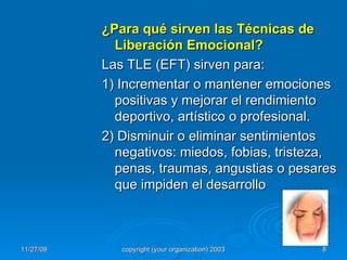 ¿Para qué sirven las Técnicas de Liberación Emocional? Las TLE (EFT) sirven para: 1) Incrementar o mantener emociones positivas y mejorar el rendimiento deportivo, artístico o profesional. 2) Disminuir o eliminar sentimientos  negativos: miedos, fobias, tristeza,  penas, traumas, angustias o pesares que impiden el desarrollo 