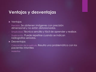 Ventajas y desventajas
 Ventajas
- Precisión. Se obtienen imágenes con precisión
dimensional y no están distorsionadas.
- Simplicidad. Técnica sencilla y fácil de aprender y realizar.
- Duplicación. Puede repetirse cuando se indican
radiografías seriadas.
 Desventajas
- Colocación de la película. Resulta una problemática con los
pacientes infantiles
- Molestias
 