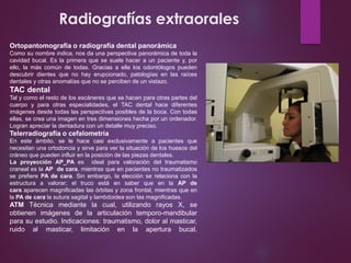 Radiografías extraorales
Ortopantomografía o radiografía dental panorámica
Como su nombre indica, nos da una perspectiva panorámica de toda la
cavidad bucal. Es la primera que se suele hacer a un paciente y, por
ello, la más común de todas. Gracias a ella los odontólogos pueden
descubrir dientes que no hay erupcionado, patologías en las raíces
dentales y otras anomalías que no se perciben de un vistazo.
TAC dental
Tal y como el resto de los escáneres que se hacen para otras partes del
cuerpo y para otras especialidades, el TAC dental hace diferentes
imágenes desde todas las perspectivas posibles de la boca. Con todas
ellas, se crea una imagen en tres dimensiones hecha por un ordenador.
Logran apreciar la dentadura con un detalle muy preciso.
Telerradiografía o cefalometría
En este ámbito, se le hace casi exclusivamente a pacientes que
necesitan una ortodoncia y sirve para ver la situación de los huesos del
cráneo que pueden influir en la posición de las piezas dentales.
La proyección AP_PA es ideal para valoración del traumatismo
craneal es la AP de cara, mientras que en pacientes no traumatizados
se prefiere PA de cara. Sin embargo, la elección se relaciona con la
estructura a valorar; el truco está en saber que en la AP de
cara aparecen magnificadas las órbitas y zona frontal, mientras que en
la PA de cara la sutura sagital y lambdoidea son las magnificadas.
ATM Técnica mediante la cual, utilizando rayos X, se
obtienen imágenes de la articulación temporo-mandibular
para su estudio. Indicaciones: traumatismo, dolor al masticar,
ruido al masticar, limitación en la apertura bucal.
 