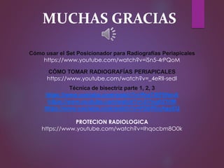 MUCHAS GRACIAS
Cómo usar el Set Posicionador para Radiografías Periapicales
https://www.youtube.com/watch?v=iSn5-4rPQoM
CÓMO TOMAR RADIOGRAFÍAS PERIAPICALES
https://www.youtube.com/watch?v=_4eRlI-sedI
Técnica de bisectriz parte 1, 2, 3
https://www.youtube.com/watch?v=PezT4tF5NmA
https://www.youtube.com/watch?v=Jt7ngA2YiIM
https://www.youtube.com/watch?v=PSSPEcAgyEQ
PROTECION RADIOLOGICA
https://www.youtube.com/watch?v=Ihqocbm8O0k
 