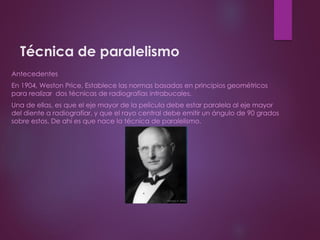 Técnica de paralelismo
Antecedentes
En 1904, Weston Price, Establece las normas basadas en principios geométricos
para realizar dos técnicas de radiografías intrabucales.
Una de ellas, es que el eje mayor de la película debe estar paralela al eje mayor
del diente a radiografiar, y que el rayo central debe emitir un ángulo de 90 grados
sobre estos. De ahí es que nace la técnica de paralelismo.
 