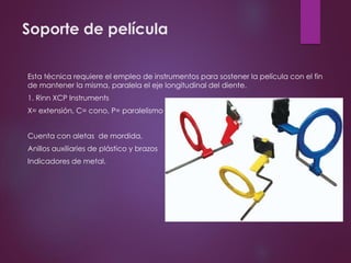 Soporte de película
Esta técnica requiere el empleo de instrumentos para sostener la película con el fin
de mantener la misma, paralela el eje longitudinal del diente.
1. Rinn XCP Instruments
X= extensión, C= cono, P= paralelismo
Cuenta con aletas de mordida,
Anillos auxiliaries de plástico y brazos
Indicadores de metal.
 