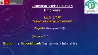 Concurso Nacional Crea y
Emprende
Grupo: 4 Especialidad: Computación E Informática
I.E.S. 23008
“Ezequiel Sánchez Guerrero”
Categoría: “B”
Proyecto: Disedigital ESG
 
