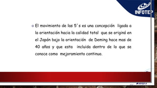  El movimiento de las 5´s es una concepción ligada a
la orientación hacia la calidad total que se originó en
el Japón bajo la orientación de Deming hace mas de
40 años y que esta incluida dentro de lo que se
conoce como mejoramiento continuo.
 