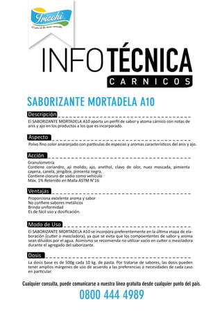 INFOTÉCNICAC A R N IC O S
------------------------------------
--------------------------------------
---------------------------------
------------------------------------
-------------------------------------
-----------------------------------Descripción
ElSABORIZANTEMORTADELAA10aportaunperﬁldesaboryatomacárnicoconnotasde
anisyajoenlosproductosalosqueesincorporado.
Aspecto
Polvoﬁnocoloranaranjadoconparculasdeespeciasyaromascaracteríscosdelanisyajo.
Acción
Granulometría
Conenecoriandro,ajimolido,ajo,anethol,clavodeolor,nuezmoscada,pimienta
cayena,canela,jengibre,pimientanegra.
Coneneclorurodesodiocomovehículo
Máx.1%RetenidoenMallaASTMN°16
Ventajas
Proporcionaexcelentearomaysabor
Noconﬁeresaboresmetálicos
Brindauniformidad
Esdefácilusoydosiﬁcación.
MododeUso
ElSABORIZANTEMORTADELAA10seincorporapreferentementeenlaúlmaetapadeela-
boración(cueromezcladora),yaqueseevitaqueloscompoententesdesaboryaroma
seandiluídosporelagua.Asimismoserecomiendanoulizarvacíoencueromezcladora
duranteelagregadodelsaborizante.
Dosis
Ladosisbaseesde500gcada10kg.depasta.Portratarsedesabores,lasdosispueden
tenerampliosmárgenesdeusodeacuerdoalaspreferenciasonecesidadesdecadacaso
enparcular.
Cualquierconsulta,puedecomunicarseanuestralíneagratuitadesdecualquierpuntodelpaís.
08004444989
 