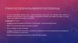 ETAPAS DO DESENVOLVIMENTO PSICOSSEXUAL
• A teoria psicanalítica defende que o desenvolvimento psicossocial do indivíduo inicia desde os
primeiros anos de vida, em fases ou estágios psicossexuais definidas por regiões do corpo, nos quais
surgem necessidades que exigem ser satisfeita
1. Fase oral (0 a 2 anos)
• 1ª Etapa: até aproximadamente 06 meses: incorporação → experimentação passiva.
• BOCA: 1ª fonte de estimulação e excitação sensorial.
• Amor, satisfação ⇔ ódio, frustração.
• 2ª Etapa : aparecimento dos dentes: canibalística → experiência da dor (dentição) junto à satisfação de
triturar os alimentos e incorporá-los.
• Relação mais ativa, podendo exteriorizar o ódio pela não satisfação.
 