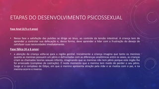 ETAPAS DO DESENVOLVIMENTO PSICOSSEXUAL
Fase Anal (2/3 a 4 anos)
• Nessa fase a satisfação das pulsões se dirige ao ânus, ao controle da tensão intestinal. A criança tem de
aprender a controlar sua defecação e, dessa forma, deve aprender a lidar com a frustração do desejo de
satisfazer suas necessidades imediatamente.
Fase fálica (4 a 6 anos)
• a atenção da criança volta-se para a região genital. Inicialmente a criança imagina que tanto os meninos
quanto as meninas possuem um pênis e defrontadas com as diferenças anatômicas entre os sexos, as crianças
criam as chamadas teorias sexuais infantis, imaginando que as meninas não tem pênis porque este órgão lhe
foi arrancado (complexo de castração). É neste momento que a menina tem medo de perder o seu pênis.
Surge aí o complexo de Édipo, em que o menino apresenta atração pela mãe e se rivaliza com o pai, e na
menina ocorre o inverso.
 