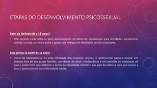 ETAPAS DO DESENVOLVIMENTO PSICOSSEXUAL
Fase de latência (6 a 11 anos)
• Este período caracteriza-se pelo deslocamento da libido da sexualidade para atividades socialmente
aceitas, ou seja, a criança passa a gastar sua energia em atividades sociais e escolares.
Fase genital (a partir de 11 anos)
• Início da adolescência, há uma retomada dos impulsos sexuais, o adolescente passa a buscar, em
pessoas fora de seu grupo familiar, um objeto de amor. Adolescência é um período de mudanças no
qual o jovem tem que elaborar a perda da identidade infantil e dos pais da infância para que pouco a
pouco possa assumir uma identidade adulta.
 