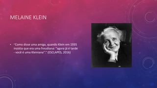 MELAINE KLEIN
• “Como disse uma amiga, quando Klein em 1935
insistia que era uma freudiana: "agora já é tarde
- você é uma Kleiniana".” (ESCLAPES, 2016)
 