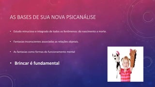AS BASES DE SUA NOVA PSICANÁLISE
• Estudo minucioso e integrado de todos os fenômenos: do nascimento a morte.
• Fantasias inconscientes associadas as relações objetais.
• As fantasias como formas do funcionamento mental
• Brincar é fundamental
 