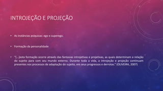INTROJEÇÃO E PROJEÇÃO
• As instâncias psíquicas: ego e superego.
• Formação da personalidade
• “[...]esta formação ocorre através das fantasias introjetivas e projetivas, as quais determinam a relação
do sujeito para com seu mundo externo. Durante toda a vida, a introjeção e projeção continuam
presentes nos processos de adaptação do sujeito, em seus progressos e derrotas.” (OLIVEIRA, 2007)
 