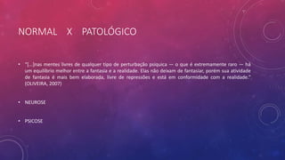 NORMAL X PATOLÓGICO
• “[...]nas mentes livres de qualquer tipo de perturbação psíquica — o que é extremamente raro — há
um equilíbrio melhor entre a fantasia e a realidade. Elas não deixam de fantasiar, porém sua atividade
de fantasia é mais bem elaborada, livre de repressões e está em conformidade com a realidade.”
(OLIVEIRA, 2007)
• NEUROSE
• PSICOSE
 