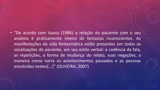 • “De acordo com Isaacs (1986) a relação do paciente com o seu
analista é praticamente inteira de fantasias inconscientes. As
manifestações da vida fantasmática estão presentes em todas as
vocalizações do paciente, em seu estilo verbal: a cadência da fala,
as repetições, a forma de mudança do relato, suas negações, a
maneira como narra os acontecimentos passados e as pessoas
envolvidas nestes[...]” (OLIVEIRA, 2007)
 