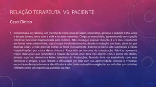 RELAÇÃO TERAPEUTA VS PACIENTE
• Denominado de Fabrício, um menino de cinco anos de idade, imperativo, genioso e sedutor. Filho único
e de pais jovens, mora com a mãe e os avós maternos. Chega ao consultório, apresentando constipação
intestinal funcional diagnosticada pelo médico. Não consegue evacuar durante 4 a 5 dias, resultando
em fortes dores abdominais, suja a roupa involuntariamente, devido à retenção das fezes, além de, por
diversas vezes, a mãe precisar extrair as fezes manualmente. Fabrício já havia sido submetido à várias
hospitalizações por conta deste sintoma. Associado ao sintoma da constipação, Fabrício apresenta
traços obsessivos que remontam à fixação da pulsão anal: toca nos objetos com a ponta dos dedos,
detesta sujar-se, demonstra baixa tolerância às frustrações, fazendo birra ou explodindo com seus
familiares e amigos, o que remete à dificuldade em lidar com sua agressividade. Ansioso e irritadiço,
encontra-se demasiadamente identificado à mãe: baixa autoestima exigências e confusões psicoafetivas
refletem como um espelho as questões da mãe.
Caso Clínico
 