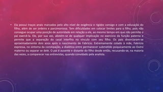 • Ela possui traços anais marcados pelo alto nível de exigência e rigidez consigo e com a educação do
filho, além de ser ordeira e parcimoniosa. Tem dificuldades em colocar limites para o filho, pois não
consegue ocupar uma posição de autoridade em relação a ele, ao mesmo tempo em que não permite o
pai exercê-la. Ele, por sua vez, abstém-se de qualquer implicação no exercício da função paterna e
permite que a separação do casal interfira no vínculo com seu filho. Os pais divorciaram-se
aproximadamente dois anos após o nascimento de Fabrício. Extremamente colado à mãe, Fabrício
expressa, no sintoma da constipação, a dialética entre permanecer submetido psiquicamente ao Outro
materno ou separar se dele. O pai é ausente e distante do filho desde então, recusando-se, na maioria
das vezes, a comparecer nas entrevistas, quando convidado pela analista.
 