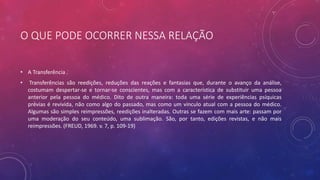O QUE PODE OCORRER NESSA RELAÇÃO
• A Transferência .
• Transferências são reedições, reduções das reações e fantasias que, durante o avanço da análise,
costumam despertar-se e tornar-se conscientes, mas com a característica de substituir uma pessoa
anterior pela pessoa do médico. Dito de outra maneira: toda uma série de experiências psíquicas
prévias é revivida, não como algo do passado, mas como um vínculo atual com a pessoa do médico.
Algumas são simples reimpressões, reedições inalteradas. Outras se fazem com mais arte: passam por
uma moderação do seu conteúdo, uma sublimação. São, por tanto, edições revistas, e não mais
reimpressões. (FREUD, 1969. v. 7, p. 109-19)
 