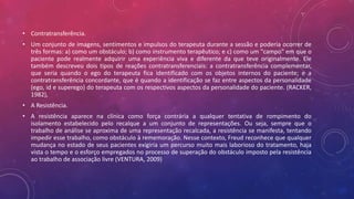 • Contratransferência.
• Um conjunto de imagens, sentimentos e impulsos do terapeuta durante a sessão e poderia ocorrer de
três formas: a) como um obstáculo; b) como instrumento terapêutico; e c) como um "campo" em que o
paciente pode realmente adquirir uma experiência viva e diferente da que teve originalmente. Ele
também descreveu dois tipos de reações contratransferenciais: a contratransferência complementar,
que seria quando o ego do terapeuta fica identificado com os objetos internos do paciente; e a
contratransferência concordante, que é quando a identificação se faz entre aspectos da personalidade
(ego, id e superego) do terapeuta com os respectivos aspectos da personalidade do paciente. (RACKER,
1982),
• A Resistência.
• A resistência aparece na clínica como força contrária a qualquer tentativa de rompimento do
isolamento estabelecido pelo recalque a um conjunto de representações. Ou seja, sempre que o
trabalho de análise se aproxima de uma representação recalcada, a resistência se manifesta, tentando
impedir esse trabalho, como obstáculo à rememoração. Nesse contexto, Freud reconhece que qualquer
mudança no estado de seus pacientes exigiria um percurso muito mais laborioso do tratamento, haja
vista o tempo e o esforço empregados no processo de superação do obstáculo imposto pela resistência
ao trabalho de associação livre (VENTURA, 2009)
 