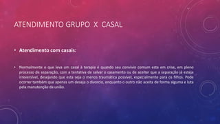 ATENDIMENTO GRUPO X CASAL
• Atendimento com casais:
• Normalmente o que leva um casal à terapia é quando seu convívio comum esta em crise, em pleno
processo de separação, com a tentativa de salvar o casamento ou de aceitar que a separação já esteja
irreversível, desejando que esta seja o menos traumática possível, especialmente para os filhos. Pode
ocorrer também que apenas um deseja o divorcio, enquanto o outro não aceita de forma alguma e luta
pela manutenção da união.
 