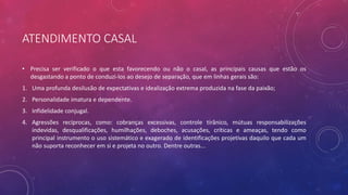 ATENDIMENTO CASAL
• Precisa ser verificado o que esta favorecendo ou não o casal, as principais causas que estão os
desgastando a ponto de conduzi-los ao desejo de separação, que em linhas gerais são:
1. Uma profunda desilusão de expectativas e idealização extrema produzida na fase da paixão;
2. Personalidade imatura e dependente.
3. Infidelidade conjugal.
4. Agressões recíprocas, como: cobranças excessivas, controle tirânico, mútuas responsabilizações
indevidas, desqualificações, humilhações, deboches, acusações, críticas e ameaças, tendo como
principal instrumento o uso sistemático e exagerado de identificações projetivas daquilo que cada um
não suporta reconhecer em si e projeta no outro. Dentre outras...
 