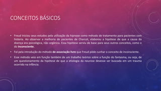 CONCEITOS BÁSICOS
• Freud Iniciou seus estudos pela utilização da hipnose como método de tratamento para pacientes com
histeria. Ao observar a melhoria de pacientes de Charcot, elaborou a hipótese de que a causa da
doença era psicológica, não orgânica. Essa hipótese serviu de base para seus outros conceitos, como o
do inconsciente.
• Foi pela introdução do método de associação livre que Freud pôde cunhar o conceito de inconsciente.
• Esse método veio em função também de um trabalho teórico sobre a função do fantasma, ou seja, de
um questionamento da hipótese de que a etiologia da neurose devesse ser buscada em um trauma
ocorrido na infância.
 