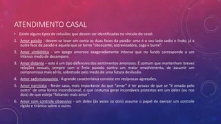 ATENDIMENTO CASAL
• Existe alguns tipos de colusões que devem ser identificadas no vinculo do casal:
1. Amor paixão - devem-se levar em conta as duas faces da paixão: uma é o seu lado sadio e lindo, já a
outra face da paixão é aquela que se torna “obcecante, escravizadora, cega e burra”.
2. Amor simbiótico - um apego amoroso exageradamente intenso que no fundo corresponde a um
intenso medo de desamparo.
3. Amor distante – este é um tipo defensivo dos sentimentos amorosos. É comum que mantenham breves
relações sexuais, sempre com o freio puxado contra um maior envolvimento, de assumir um
compromisso mais sério, sobretudo pelo medo de uma futura desilusão.
4. Amor sadomasoquista - A grande característica consiste em recíprocas agressões.
5. Amor narcisista - Neste caso, mais importante do que “amar” é ter provas de que se “é amado pelo
outro” de uma forma incondicional, o que costuma gerar incontáveis protestos em um deles (ou nos
dois) de que esteja “faltando mais amor”.
6. Amor com controle obsessivo - um deles (às vezes os dois) assume o papel de exercer um controle
rígido e tirânico sobre o outro.
 