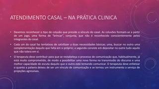 ATENDIMENTO CASAL – NA PRÁTICA CLINICA
• Devemos reconhecer o tipo de colusão que preside o vínculo do casal. As colusões formam-se a partir
de um jogo, uma forma de “brincar”, conjunta, que não é reconhecido conscientemente pelos
integrantes do casal.
• Cada um do casal faz tentativas de satisfazer a duas necessidades básicas: uma, buscar no outro uma
complementação daquilo que falta em si próprio; a segunda consiste em depositar no outro tudo aquilo
que não tolera em si.
• O terapeuta deve contribuir para que se restabeleça o processo de comunicação que, habitualmente, já
está muito comprometido, de modo a possibilitar uma nova forma na transmissão do discurso e uma
melhor capacidade de escuta daquilo que o outro está tentando comunicar. O terapeuta deve enfatizar
o quanto a palavra deixou de ser um vínculo de comunicação e se tornou um instrumento a serviço de
projeções agressivas.
 
