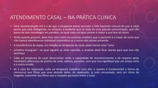ATENDIMENTO CASAL – NA PRÁTICA CLINICA
• Uma recomendação útil é a de que o terapeuta possa assinalar o fato bastante comum de que o casal
pensa que está dialogando, no entanto, é evidente que se trata de uma pseudo comunicação, que não
passa de dois monólogos em paralelo, no qual cada um quer provar e impor a sua tese ao outro.
• Tanto quanto possível, deve ficar bem claro no contrato analítico que o paciente é o casal, de sorte que
não haverá atendimento individual sistemático se o outro não estiver presente.
• A transferência da dupla, em relação ao terapeuta do casal, pode recriar uma “cena
• primária triangular”, na qual alguém se sinta excluído, o analista deve ficar atento para que isso não
aconteça.
• Cabe ao terapeuta de casal desenvolver neles a capacidade de reconhecimento e de respeito pelas
inevitáveis diferenças de pontos de vista, valores, posições, sem que isso signifique que um esteja certo
e o outro errado.
• Se o caso for separação, cabe ao terapeuta trabalhar com eles o quanto é fundamental a forma de
comunicar aos filhos que essa decisão deles, de separação, já está consumada, sem um clima de
tragédia, transmitir aos filhos que o respeito persistirá entre o casal.
 