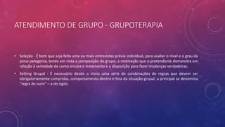 ATENDIMENTO DE GRUPO - GRUPOTERAPIA
• Seleção - É bom que seja feita uma ou mais entrevistas prévia individual, para avaliar o nível e o grau da
psico patogenia, tendo em vista a composição do grupo, a motivação que o pretendente demonstra em
relação à seriedade de como encara o tratamento e a disposição para fazer mudanças verdadeiras.
• Setting Grupal - É necessário desde o inicio uma série de combinações de regras que devem ser
obrigatoriamente cumpridas, comportamento dentro e fora da situação grupal, a principal se denomina
“regra de ouro” – a do sigilo.
 