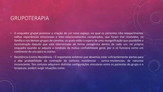 GRUPOTERAPIA
• O enquadre grupal promove a criação de um novo espaço, no qual os pacientes irão reexperimentar
velhas experiências emocionais e inter-relacionamentos complicados, que foram mal resolvidos, na
família e nos demais grupos de convívio, os quais estão à espera de uma ressignificação que possibilite a
reconstrução daquilo que está interiorizado de forma patogênica dentro de cada um; no próprio
enquadre quando se adquire a condição da mútua confiabilidade geral, por si só funciona como um
continente de uns para os outros.
• Resistência-Contra-Resistência – É importante enfatizar que devemos estar suficientemente alertas para
a alta probabilidade da contração de conluios resistências - contra-resistencias, de natureza
inconsciente. Tais conluios adquirem distintas configurações vinculares entre os pacientes do grupo e o
terapeuta, podem surgir situações como:
 
