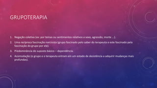 GRUPOTERAPIA
1. Negação coletiva (ex: por temas ou sentimentos relativos a sexo, agressão, morte ...).
2. Uma recíproca fascinação narcisista (grupo fascinado pelo saber do terapeuta e este fascinado pela
fascinação do grupo por ele).
3. Predominância do suposto básico – dependência.
4. Acomodação (o grupo e o terapeuta entram em um estado de desistência a adquirir mudanças mais
profundas).
 