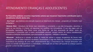ATENDIMENTO CRIANÇAS E ADOLESCENTES
Na Psicanálise podemos encontrar importantes autores que trouxeram importantes contribuições para o
atendimento infantil, dentre eles:
- Ana Freud : que dedicou uma atenção especial ao tratamento de crianças , propondo um trabalho mais
pedagógico.
-Melanie Klein : introduziu de forma mais sistemática e consciente, o uso dos brinquedos, desenhos e
jogos na sua técnica. A criança vai expressar sus conflitos nas brincadeiras. O uso dos jogos com os
brinquedos, equivaliam Para Kleim como uma forma de da livre associação de ideias, assim ela
interpretava a criancinha com a maior neutralidade possível, sempre dentro do marco transferencial,
mirando as fantasias inconscientes, que promoviam as angustias , inibições e sintomas.
-Winnicott : dedicou-se a estudar a fundo os meios de utilizar o espaço terapêutico de forma mais
produtiva, a fim de obter melhores resultados. Desenvolveu o Jogo dos Rabiscos. Concebeu a fundamental
importância da presença de uma mãe suficientemente boa, a importância das crianças brincarem com
outros no sentido de despertarem a criatividade, a formação de um falso self quando as crianças querem
garantir o amor da mãe a qualquer custo
 