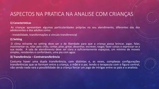 ASPECTOS NA PRATICA NA ANALISE COM CRIANÇAS
1) Características
As crianças apresentam algumas particularidades próprias no seu atendimento, diferentes das dos
adolescentes e dos adultos como:
- Instabilidade, transformações e vínculo transferencial
2) Setting
O clima reinante no setting deve ser o de liberdade para que a criança possa brincar, jogar, falar,
movimentar-se, rolar pelo chão, cantar, pitar, gritar, desenhar, escrever, rasgar, fazer coisas e expressar-se a
sua moda. A sala de atendimento deve ser clara e suficientemente espaçosa, um mínimo de moveis
simples, resistentes e confortáveis, uma pia com agua.
3) Transferência – Contratransferência
Costuma haver uma dupla transferência, com distintas e, as vezes, complexas configurações
transferências que se formam entre a criança, a mãe e o pai, tendo o terapeuta com o figura central,
não sendo nada rara a possibilidade de a criança forcar um jogo de intrigas entre os pais e o analista.
 