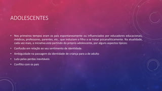 ADOLESCENTES
• Nos primeiros tempos eram os pais espontaneamente ou influenciados por educadores educacionais,
médicos, professores, parentes, etc.. que induziam o filho a se tratar psicanaliticamente. Na atualidade,
cada vez mais, a iniciativa está partindo do próprio adolescente, por alguns aspectos típicos:
• Confusão em relação ao seu sentimento de identidade.
• Ambiguidade na passagem da identidade de criança para a de adulto
• Luto pelas perdas inevitáveis
• Conflito com os pais
 