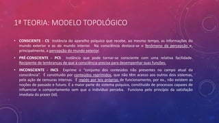 1ª TEORIA: MODELO TOPOLÓGICO
• CONSCIENTE - CS Instância do aparelho psíquico que recebe, ao mesmo tempo, as informações do
mundo exterior e as do mundo interior. Na consciência destaca-se o fenômeno da percepção e,
principalmente, a percepção do mundo exterior.
• PRÉ-CONSCIENTE - PCS Instância que pode tornar-se consciente com uma relativa facilidade.
Recipiente de lembranças de que a consciência precisa para desempenhar suas funções.
• INCONSCIENTE - INCS Exprime o “conjunto dos conteúdos não presentes no campo atual da
consciência”. É constituído por conteúdos reprimidos, que não têm acesso aos outros dois sistemas,
pela ação de censuras internas. É regido por leis próprias de funcionamento, por ex., não existem as
noções de passado e futuro. É a maior parte do sistema psíquico, constituído de processos capazes de
influenciar o comportamento sem que o indivíduo perceba. Funciona pelo princípio da satisfação
imediata do prazer (Id).
 
