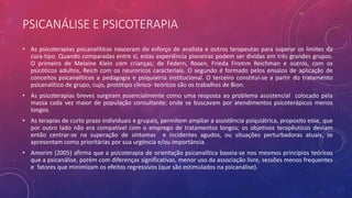 PSICANÁLISE E PSICOTERAPIA
• As psicoterapias psicanalíticas nasceram do esforço de analista e outros terapeutas para superar os limites da
cura-tipo. Quando comparadas entre si, estas experiência pioneiras podem ser dividas em três grandes grupos.
O primeiro de Melaine Klein com crianças; de Federn, Rosen, Frieda Fromm Reichman e outros, com os
psicóticos adultos, Reich com os neuroricos caracteriais. O segundo é formado pelos ensaios de aplicação de
conceitos psicanalíticos a pedagogia e psiquiatria institucional. O terceiro constitui-se a partir do tratamento
psicanalítico de grupo, cujo, protótipo clinico- teóricos são os trabalhos de Bion.
• As psicoterapias breves surgiram essencialmente como uma resposta ao problema assistencial colocado pela
massa cada vez maior de população consultante; onde se buscavam por atendimentos psicoterápicos menos
longos.
• As terapias de curto prazo individuais e grupais, permitem ampliar a assistência psiquiátrica, proposito esse, que
por outro lado não era compatível com o emprego de tratamentos longos; os objetivos terapêuticos deviam
então centrar-se na superação de sintomas e incidentes agudos, ou situações perturbadoras atuais, se
apresentam como prioritárias por sua urgência e/ou importância.
• Amorim (2005) afirma que a psicoterapia de orientação psicanalítica baseia-se nos mesmos princípios teóricos
que a psicanálise, porém com diferenças significativas, menor uso da associação livre, sessões menos frequentes
e fatores que minimizam os efeitos regressivos (que são estimulados na psicanálise).
 