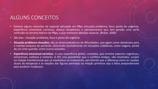 ALGUNS CONCEITOS
• Existem alguns conceitos de especial aplicação em PBps (situação-problema, foco, ponto de urgência,
experiência emocional corretiva, aliança terapêutica e planejamento) que tem gerado uma certa
confusão no terreno teórico da PBps, e que merecem atenção especial. (Braier, 2000)
• São elas : situação-problema, foco e ponto de urgência.
• Situação problema-situações: são as desencadeadoras de dificuldades, que agem como obstáculos para
o manejo psíquico do paciente, ocorrendo normalmente em situações cotidianas, como viagens, perda
de um ente querido, entre outras ocasiões.
• Experiência emocional corretiva : é uma experiência global, completa, que envolve aspectos cognitivos,
emocionais, volitivos e motores. A EEC visa possibilitar que o conflitos antigos, não resolvidos, surjam
na relação transferencial que se estabelece no tratamento, permitindo que a diferença entre as reações
atuais do terapeuta e as reações das figuras parentais na relação primitiva seja o fatos preponderante
para produzir mudanças .
 
