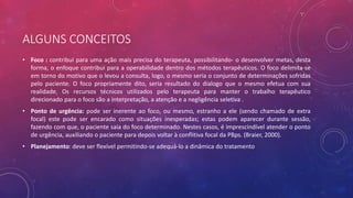 ALGUNS CONCEITOS
• Foco : contribui para uma ação mais precisa do terapeuta, possibilitando- o desenvolver metas, desta
forma, o enfoque contribui para a operabilidade dentro dos métodos terapêuticos. O foco delimita-se
em torno do motivo que o levou a consulta, logo, o mesmo seria o conjunto de determinações sofridas
pelo paciente. O foco propriamente dito, seria resultado do dialogo que o mesmo efetua com sua
realidade. Os recursos técnicos utilizados pelo terapeuta para manter o trabalho terapêutico
direcionado para o foco são a interpretação, a atenção e a negligência seletiva .
• Ponto de urgência: pode ser inerente ao foco, ou mesmo, estranho a ele (sendo chamado de extra
focal) este pode ser encarado como situações inesperadas; estas podem aparecer durante sessão,
fazendo com que, o paciente saia do foco determinado. Nestes casos, é imprescindível atender o ponto
de urgência, auxiliando o paciente para depois voltar à conflitiva focal da PBps. (Braier, 2000).
• Planejamento: deve ser flexível permitindo-se adequá-lo a dinâmica do tratamento
 