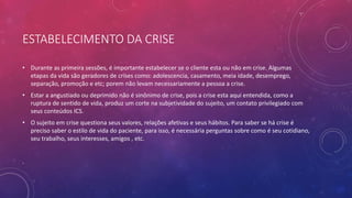 ESTABELECIMENTO DA CRISE
• Durante as primeira sessões, é importante estabelecer se o cliente esta ou não em crise. Algumas
etapas da vida são geradores de crises como: adolescencia, casamento, meia idade, desemprego,
separação, promoção e etc; porem não levam necessariamente a pessoa a crise.
• Estar a angustiado ou deprimido não é sinônimo de crise, pois a crise esta aqui entendida, como a
ruptura de sentido de vida, produz um corte na subjetividade do sujeito, um contato privilegiado com
seus conteúdos ICS.
• O sujeito em crise questiona seus valores, relações afetivas e seus hábitos. Para saber se há crise é
preciso saber o estilo de vida do paciente, para isso, é necessária perguntas sobre como é seu cotidiano,
seu trabalho, seus interesses, amigos , etc.
.
 