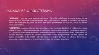 PSICANÁLISE X PSICOTERAPIA
• PSICANALISE: tem por meta fundamental tornar CS o ICS, trabalhando em uma perspectiva de
reconstrução da estrutura da personalidade, logo, a reconstrução envolve a resolução de conflitos
através da elaboração do ganho de maior bem estar, pretendendo por sua vez, aliviar ou mesmo
eliminar os sintomas.
• PSICOTERAPIA: aparece em função das necessidades mais imediatas. Os objetivos estão em termos de
superação, onde o sujeito poderá encarar e enfrentar determinadas situações conflitivas e recuperar
sua capacidade de autodesenvolvimento. Em um sentido psicodinâmico corresponde a obtenção de um
principio de insight a respeito dos conflitos subjacentes, ou seja, nos propomos a tonar CS aspectos ICS
mesmo não sendo a meta central. Malan diz sobre as vantagens de incluir expectativas de resultados
terapêuticos maiores do que as circunscritas nas metas e a remissão de sintoma
 