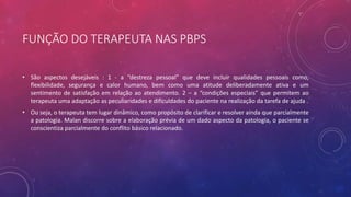 FUNÇÃO DO TERAPEUTA NAS PBPS
• São aspectos desejáveis : 1 - a “destreza pessoal” que deve incluir qualidades pessoais como,
flexibilidade, segurança e calor humano, bem como uma atitude deliberadamente ativa e um
sentimento de satisfação em relação ao atendimento. 2 – a “condições especiais” que permitem ao
terapeuta uma adaptação as peculiaridades e dificuldades do paciente na realização da tarefa de ajuda .
• Ou seja, o terapeuta tem lugar dinâmico, como propósito de clarificar e resolver ainda que parcialmente
a patologia. Malan discorre sobre a elaboração prévia de um dado aspecto da patologia, o paciente se
conscientiza parcialmente do conflito básico relacionado.
 