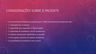 CONSIDERAÇÕES SOBRE O PACIENTE
• As características desejáveis do paciente para ´melhor aproveitamento terapeutico são :
• 1- motivação para mudanças
• 2- capacidade para responder as interpretações
• 3- capacidade de estabelecer vinculo terapêuticos
• 4- relações interpessoais significativas no passado
• 5- forca egóica suficiente ao trabalho terapêutico
• 6- possibilidade de estabelecer tema central
 