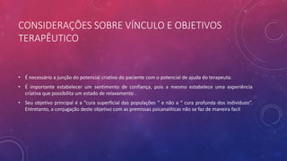 CONSIDERAÇÕES SOBRE VÍNCULO E OBJETIVOS
TERAPÊUTICO
• É necessário a junção do potencial criativo do paciente com o potencial de ajuda do terapeuta.
• É importante estabelecer um sentimento de confiança, pois a mesmo estabelece uma experiência
criativa que possibilita um estado de relaxamento .
• Seu objetivo principal é a “cura superficial das populações “ e não a “ cura profunda dos indivíduos”.
Entretanto, a conjugação deste objetivo com as premissas psicanalíticas não se faz de maneira facil
 