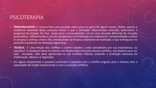 PSICOTERAPIA
• TEMPORALIDADE: É comum fixar uma duração mais curta em geral de alguns meses. Stekel, aponta a
incidência favorável deste processo breve e que a limitação determinada antemão, estimularia o
progresso da terapia. Ao fixar prazo para o encerramento, cria-se uma situação diferente da situação
psicanalítica. Influenciando o vinculo terapêutico e a finalização do tratamento e temporalidade confere
na terapia o começo, meio e fim; introduzindo na terapia o elemento de realidade, o que enfraquece no
paciente a produção de fantasias regressivas.
• TÉCNICA: É uma eleição dos conflitos a serem tratados ( estes prevalecem por sua importância, ou
seja,foco). O terapeuta deve-se centrar nos fatores determinantes desses conflitos, isso bastara para um
bom resultado. Não deve aprofundar-se nos conflitos infantis, evitando a produção excessiva da
mobilização afetiva e a regressão.
• Em alguns tratamentos é possível confrontar o paciente com o conflito original, pois o mesmo, tem a
capacidade de insight relacionando-o com a situação conflitiva.
 