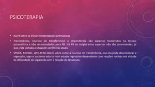PSICOTERAPIA
• Na PB deve-se evitar interpretações prematuras
• Transferência, neurose de transferencial e dependência são aspectos favorecidos na terapia
psicanalítica e não recomendados para PB. Na PB de insight estes aspectos não são convenientes, já
que, está voltada a situações conflitivas atuais.
• SPILKA, KNOBEL, WOLBERQ dizem sobre evitar a neurose de transferência, pois ela pode desencadear a
regressão, logo o paciente estaria num estado regressivo-dependente com reações nocivas em virtude
da dificuldade de separação com a relação do terapeuta.
 