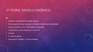 2ª TEORIA: MODELO DINÂMICO
ID:
• constitui o reservatório de energia psíquica
• funciona pelo princípio do prazer: satisfação imediata das necessidades
• onde se localizam as PV e PM (ausência de desejo)
• é atemporal: a única dimensão é o presente
• é amoral
• é a sede do desejo
• componente “biológico” da personalidade.
 