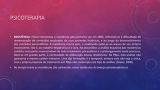 PSICOTERAPIA
• RESISTÊNCIA: Freud mencionou a resistência pela primeira vez em 1895, referindo-se à dificuldade de
rememoração de conteúdos recalcados de suas pacientes histéricas, e ao longo do desenvolvimento
dos conceitos psicanalíticos. A resistência ocorre pois, o analisando opõe-se ao acesso de seu próprio
inconsciente, isto é, ao trabalho terapêutico e a cura. Na psicanálise, a análise exaustiva das resistências
constitui uma parte imprescindível de todo tratamento psicanalítico e o prolongamento deste processo,
deve-se em grande parte, à necessidade de elaboração dessas resistências. Na PBps, esta análise não
apresenta o mesmo caráter intensivo. Uma das limitações é a temporal, embora esta não seja a única,
mas a própria proposta de tratamento em PBps não contempla este tipo de análise. (Braier, 2000).
• Na terapia breve as resistências são conhecidas como obstáculos do avanço psicoterapêuticos .
 
