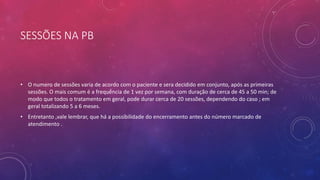 SESSÕES NA PB
• O numero de sessões varia de acordo com o paciente e sera decidido em conjunto, após as primeiras
sessões. O mais comum é a frequência de 1 vez por semana, com duração de cerca de 45 a 50 min; de
modo que todos o tratamento em geral, pode durar cerca de 20 sessões, dependendo do caso ; em
geral totalizando 5 a 6 meses.
• Entretanto ,vale lembrar, que há a possibilidade do encerramento antes do número marcado de
atendimento .
 