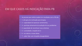 EM QUE CASOS HÁ INDICAÇÃO PARA PB
• As pessoas que melhor podem ter resultados com a PB são:
• 1- alto grau de motivação para terapia;
• 2 – capacidade de expressar sentimentos;
• 3 – participa ativamente da avaliação do seu problemas
• 4- capacidade de reconhecer seus sintomas
• 5 – curiosidade a respeito de si
• 6 – ser aberto a novas ideias
• 7 – saber lidar com situações desagradáveis
 