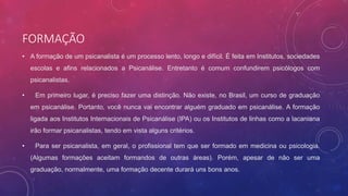 FORMAÇÃO
• A formação de um psicanalista é um processo lento, longo e difícil. É feita em Institutos, sociedades
escolas e afins relacionados a Psicanálise. Entretanto é comum confundirem psicólogos com
psicanalistas.
• Em primeiro lugar, é preciso fazer uma distinção. Não existe, no Brasil, um curso de graduação
em psicanálise. Portanto, você nunca vai encontrar alguém graduado em psicanálise. A formação
ligada aos Institutos Internacionais de Psicanálise (IPA) ou os Institutos de linhas como a lacaniana
irão formar psicanalistas, tendo em vista alguns critérios.
• Para ser psicanalista, em geral, o profissional tem que ser formado em medicina ou psicologia.
(Algumas formações aceitam formandos de outras áreas). Porém, apesar de não ser uma
graduação, normalmente, uma formação decente durará uns bons anos.
 