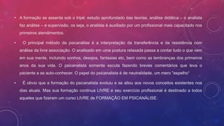 • A formação se assenta sob o tripé: estudo aprofundado das teorias, análise didática – o analista
faz análise – e supervisão, os seja, o analista é auxiliado por um profissional mais capacitado nos
primeiros atendimentos.
• O principal método da psicanálise é a interpretação da transferência e da resistência com
análise da livre associação. O analisado em uma postura relaxada passa a contar tudo o que vem
em sua mente, incluindo sonhos, desejos, fantasias etc, bem como as lembranças dos primeiros
anos da sua vida. O psicanalista somente escuta fazendo breves comentários que leva o
paciente a se auto-conhecer. O papel do psicanalista é de neutralidade, um mero "espelho“
• É obvio que a formação do psicanalista evoluiu e se aliou aos novos conceitos existentes nos
dias atuais. Mas sua formação continua LIVRE e seu exercício profissional é destinado a todos
aqueles que fizeram um curso LIVRE de FORMAÇÃO EM PSICANÁLISE.
 